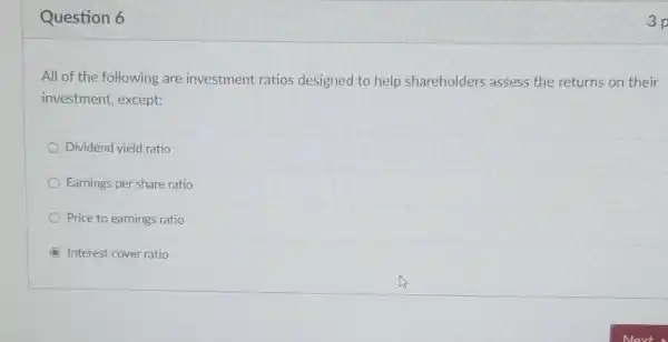 Question 6
All of the following are investment ratios designed to help shareholders assess the returns on their
investment except:
Dividend yield ratio
Earnings per share ratio
Price to earnings ratio
C Interest cover ratio
3p