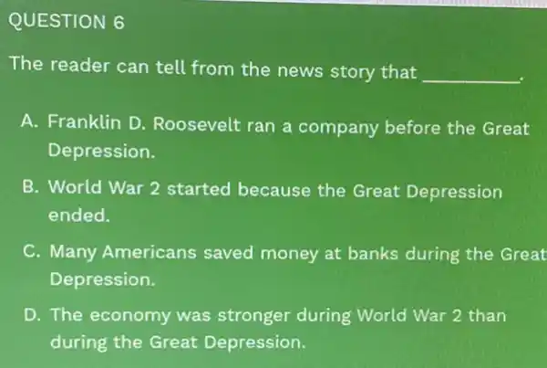 QUESTION 6
The reader can tell from the news story that __
A. Franklin D Roosevelt ran a company before the Great
Depression.
B. World War 2 started because the Great Depression
ended.
C. Many Americans saved money at banks during the Great
Depression.
D. The economy was stronger during World War 2 than
during the Great Depression.