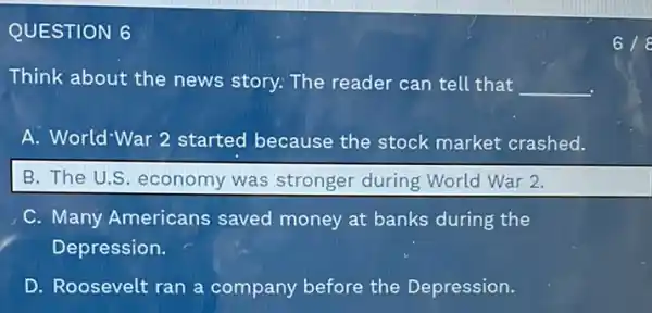 QUESTION 6
Think about the news story: The reader can tell that
__
A. World'War 2 started because the stock market crashed.
B. The U.S. economy was stronger during World War 2.
C. Many Americans saved money at banks during the
Depression.
D. Roosevelt ran a company before the Depression.