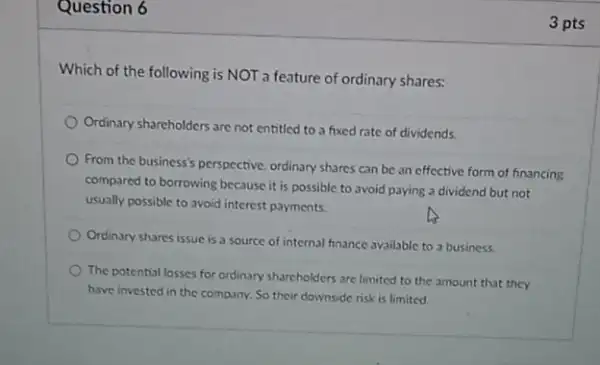 Question 6
Which of the following is NOT a feature of ordinary shares:
Ordinary shareholders are not entitled to a fixed rate of dividends.
From the business's perspective.ordinary shares can be an effective form of financing
compared to borrowing because it is possible to avoid paying a dividend but not
usually possible to avoid interest payments.
Ordinary shares issue is a source of internal finance available to a business
The potential losses for ordinary shareholders are limited to the amount that they
have invested in the company. So their downside risk is limited
3 pts