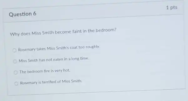 Question 6
Why does Miss Smith become faint in the bedroom?
Rosemary takes Miss Smith's coat too roughly.
Miss Smith has not eaten in a long time.
The bedroom fire is very hot.
Rosemary is terrified of Miss Smith.
1 pts