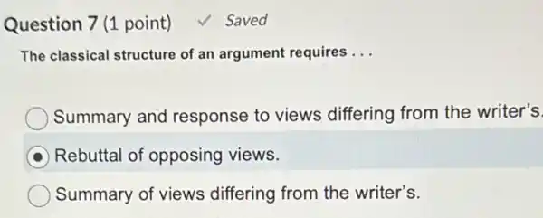 Question 7 (1 point) √ Saved
The classical structure of an argument requires __
Summary and response to views differing from the writer's
Rebuttal of opposing views.
Summary of views differing from the writer's.