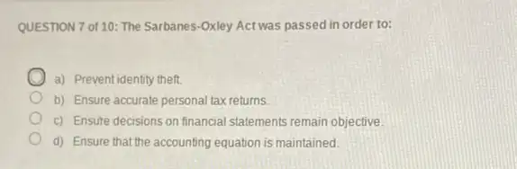 QUESTION 7 of 10 The Sarbanes-Oxley Act was passed in order to:
a) Preventidentity theft.
b) Ensure accurate personal tax returns.
c) Ensure decisions on financial statements remain objective.
d) Ensure that the accounting equation is maintained.