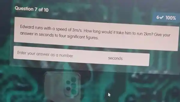 Question 7 of 10
Edward runs with a speed of 3m/s How long would it take him to run 2km? Give your
answer in seconds to four significant figures.
Enter your answer as a number
seconds