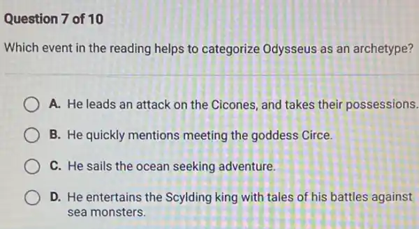 Question 7 of 10
Which event in the reading helps to categorize Odysseus as an archetype?
A. He leads an attack on the Cicones and takes their possessions.
B. He quickly mentions meeting the goddess Circe.
C. He sails the ocean seeking adventure.
D. He entertains the Scylding king with tales of his battles against
sea monsters.