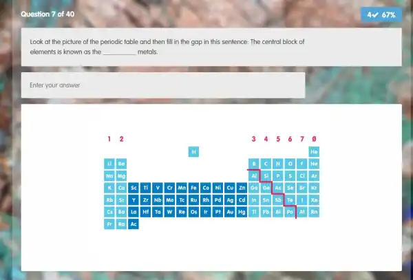 Question 7 of 40
Look at the picture of the periodic table and then fill in the gap in this sentence: The central block of
elements is known as the __ metals.
Enter your answer