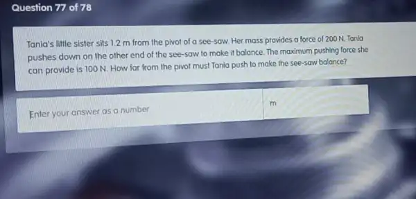 Question 77 of78
Tania's little sister sits 1.2 m from the pivot of a see-saw. Her mass provides a force of 200 N. Tanla
pushes down on the other end of the see-saw to make it balance. The maximum pushing force she
can provide is 100 N. How far from the pivot must Tania push to make the see-saw balance?
Enter your answer as a number
m