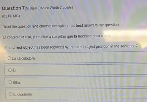 Question 7(Multiple Choice Worth 2 points)
(02.06 MC)
Read the question and choose the option that best answers the question.
El contable la usa y les dice a sus jefas que la necesita para contar.
What direct object has been replaced by the direct object pronoun in the sentence?
La calculadora
Oã
OEllas
El cuaderno