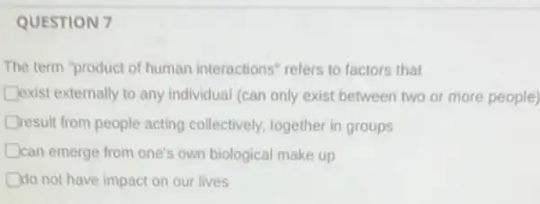 QUESTION 7
The term "product of human interactions" refers to factors that
Dexist externally to any individual (can only exist between two or more people) D
Dresult from people acting collectively, together in groups
Dcan emerge from one's own biological make up D
do not have impact on our lives D