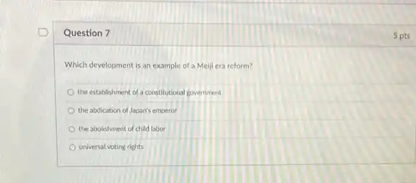 Question 7
Which development is an example of a Meiji era reform?
the establishment of a constitutional government
the abdication of Japan's emperor
the abolishment of child labor
universal voting rights
5 pts