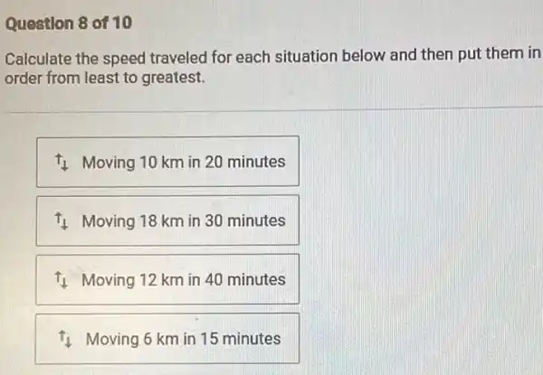 Question 8 of 10
Calculate the speed traveled for each situation below and then put them in
order from least to greatest.
11 Moving 10 km in 20 minutes
11 Moving 18 km in 30 minutes
11 Moving 12 km in 40 minutes
11 Moving 6 km in 15 minutes