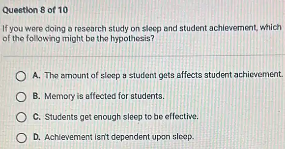 Question 8 of 10
If you were doing a research study on sleep and student achievement which
of the following might be the hypothesis?
A. The amount of sleep a student gets affects student achievement.
B. Memory is affected for students.
C. Students get enough sleep to be effective.
D. Achievement isn't dependent upon sleep.