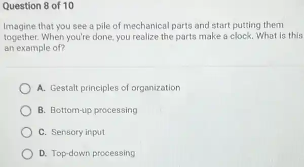 Question 8 of 10
Imagine that you see a pile of mechanical parts and start putting them
together. When you're done, you realize the parts make a clock . What is this
an example of?
A. Gestalt principles of organization
B. Bottom-up processing
C. Sensory input
D. Top-down processing