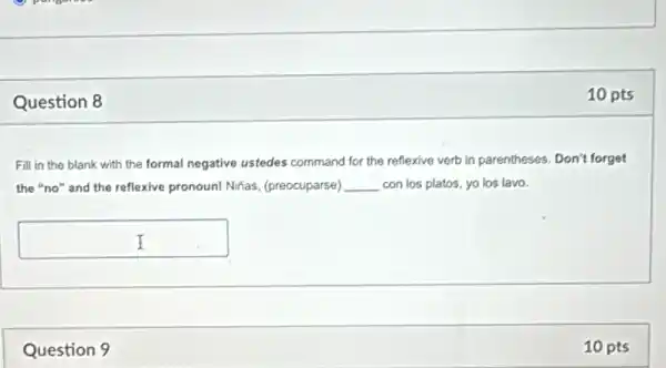 Question 8
Fill in the blank with the formal negative ustedes command for the reflexive verb in parentheses.Don't forget
the "no" and the reflexive pronoun! Nifas,(preocuparse) __ con los platos, yo los lavo.
square 
Question 9
10 pts
10 pts