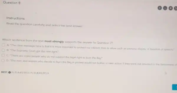Question 8
Instructions
Read the question carefully and select the best answer.
Which sentence from the text most strongly supports the answer to Question 7?
A. The clear message here is that it is more important to protect our citizens than to allow such an extreme display of freedom of speech."
B. The Supreme Court got this one right."
D
C. There are many people who do not support the legal right to burn the flag.
D. The men and women who decide to burn the flag in protest would not bother to take action if they were not devoted to the betterment of
