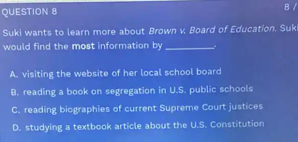 QUESTION 8
Suki wants to learn more about Brown v.Board of Education. Suk
would find the most information by __
A. visiting the website of her local school board
B. reading a book on segregation in U.S public schools
C. reading biographies of current Supreme Court justices
D. studying a textbook article about the U.S Constitution