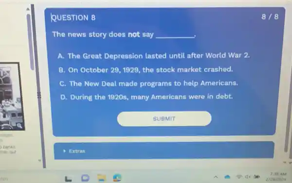 QUESTION 8
The news story does not say __
A. The Great Depression lasted until after World War 2.
B. On October 29 , 1929, the stock market crashed.
C. The New Deal made programs to help Americans.
D. During the 1920s many Americans were in debt.
8/8