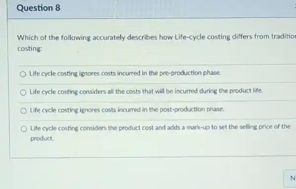 Question 8
Which of the following accurately describes how Life-cycle costing differs from traditio
costing:
Life cycle costing ignores costs incurred in the pre-production phase.
Life cycle costing considers all the costs that will be incurred during the product life.
Life cycle costing ignores costs incurred in the post-production phase.
Life cycle costing considers the product cost and adds a mark-up to set the selling price of the
product.