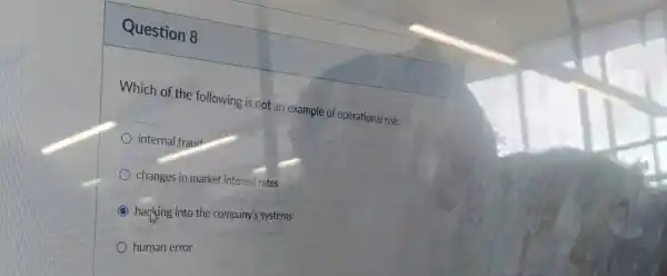 Question 8
Which of the following is not an example of operational risk:
internal fraud
changes in market interest rates
hacking into the company's systems
human error
