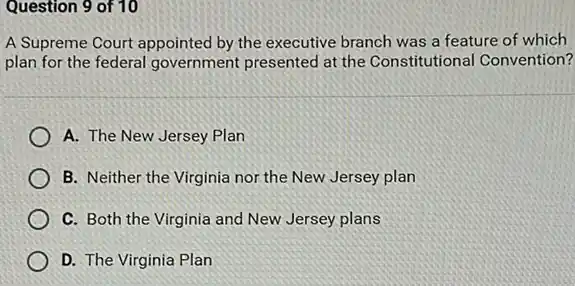 Question 9 of 10
A Supreme Court appointed by the executive branch was a feature of which
plan for the federal government presented at the Constitutional Convention?
A. The New Jersey Plan
B. Neither the Virginia nor the New Jersey plan
C. Both the Virginia and New Jersey plans
D. The Virginia Plan