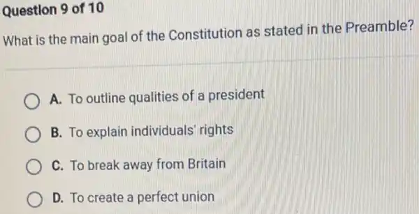 Question 9 of 10
What is the main goal of the Constitution as statec in the Preamble?
A. To outline qualities of a president
B. To explain individuals' rights
C. To break away from Britain
D. To create a perfect union