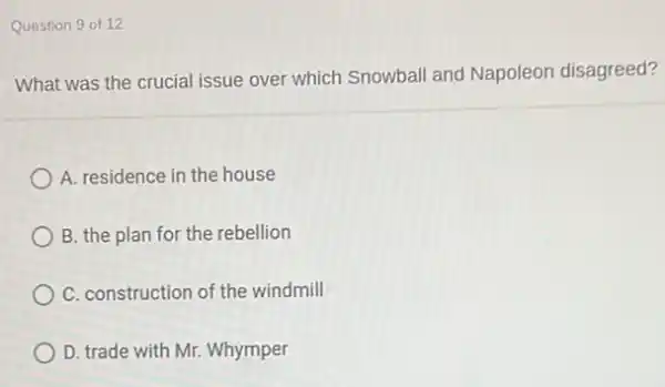 Question 9 of 12
What was the crucial issue over which Snowball and Napoleon disagreed?
A. residence in the house
B. the plan for the rebellion
C. construction of the windmill
D. trade with Mr.Whymper