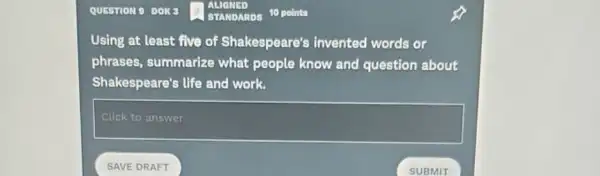 QUESTION 9 DOK
Using at least five of Shakespeare's invented words or
phrases, summarize what people know and question about
Shakespeare's life and work.
square 
SAVE DRAFT