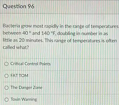 Question 96
Bacteria grow most rapidly in the range of temperatures
between 40^circ  and 140^circ F, doubling in number in as
little as 20 minutes This range of temperatures is often
called what?
Critical Control Points
FATTOM
The Danger Zone
Toxin Warning