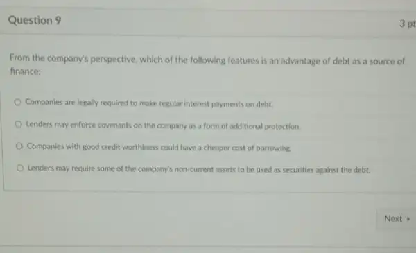 Question 9
From the company's perspective which of the following features is an advantage of debt as a source of
finance:
Companies are legally required to make regular interest payments on debt.
Lenders may enforce covenants on the company as a form of additional protection.
Companies with good credit worthiness could have a cheaper cost of borrowing.
Lenders may require some of the company's non-current assets to be used as securities against the debt.
3 pt