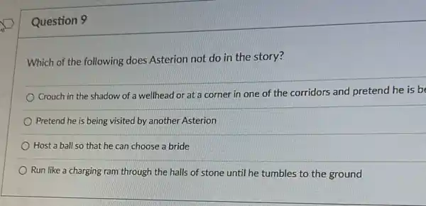 Question 9
Which of the following does Asterion not do in the story?
Crouch in the shadow of a wellhead or at a corner in one of the corridors and pretend he is b
Pretend he is being visited by another Asterion
Host a ball so that he can choose a bride
Run like a charging ram through the halls of stone until he tumbles to the ground