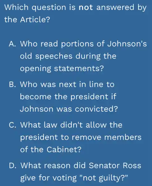 Which question is not answered by
the Article?
A. Who read portions of Johnson's
old speeches during the
opening statements?
B. Who was next in line to
become the president if
Johnson was convicted?
C. What law didn't allow the
president to remove members
of the Cabinet?
D. What reason did Senator Ross