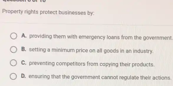 question of to
Property rights protect businesses by:
A. providing them with emergency loans from the government.
B. setting a minimum price on all goods in an industry.
C. preventing competitors from copying their products.
D. ensuring that the government cannot regulate their actions.