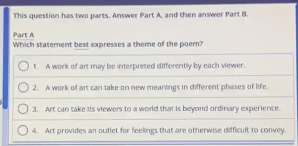 This question has two parts. Answer Part A and then answer Part B.
Which statement best expresses a theme of the poem?
1. A work of art may be Interpreted differently by each viewer.
2. A work of art can take on new meanings in different phases of life.
3. Art can take Its viewers to a world that is beyond ordinary experience.
4. Art provides an outlet for feelings that are otherwise difficult to convey.