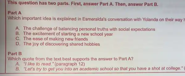 This question has two parts. First, answer Part A. Then, answer Part B.
Part A
Which important idea is explained in Esmeralda's conversation with Yolanda on their way r
A. The challenge of balancing personal truths with social expectations
B. The excitement of starting a new school year
C. The ease of making new friends
D. The joy of discovering shared hobbies
Part B
Which quote from the text best supports the answer to Part A?
A. "I like to read " (paragraph 12)
B. "Let's try to get you into an academic school so that you have a shot at college."