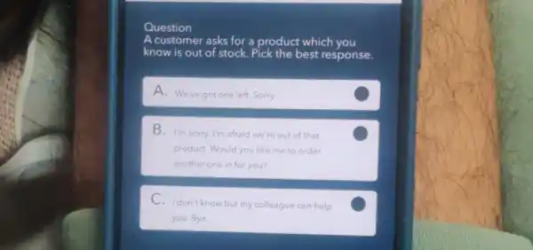 Question
A customer asks for a product which you
know is out of stock. Pick the best response.
A. We've got one left. Sorry.
B. I'm sorry. I'm afraid we're out of that
product. Would you like me to order
another one in for you?
C
C. Idon't know but my colleague can help
you. Bye
C