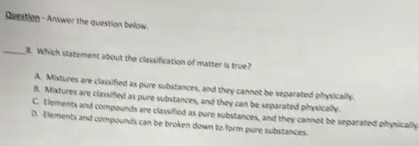 Question-Answer the question below.
__ 8. Which statement about the classification of matter is true?
A. Mixtures are classified as pure substances, and they cannot be separated?physically.
B. Mixtures are classified as pure substances, and they can be separated physically.
C. Elements and compounds are classified as pure substances, and they cannot be separated physically
D. Flements and compounds can be broken down to form pure substances.