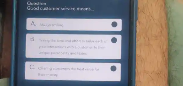 Question
Good customer service means. __
A. Always smiling
B. Taking the time and effort to tailor each of
your interactions with a customer to their
unique personality and tastes
C
C. Offering customers the best value for
their money