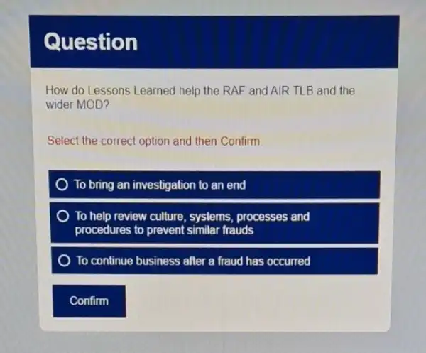 Question
How do Lessons Learned help the RAF and AIR TLB and the
wider MOD?
Select the correct option and then Confirm
To bring an investigation to an end
To help review culture , systems, processes and
procedures to prevent similar frauds
To continue business after a fraud has occurred