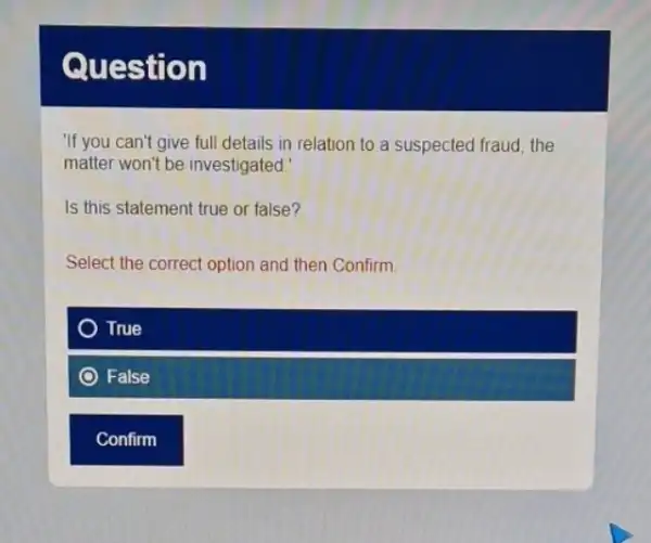 Question
"If you can't give full details in relation to a suspected fraud, the
matter won't be investigated.
Is this statement true or false?
Select the correct option and then Confirm.
True
False