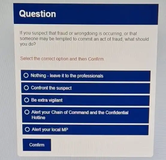 Question
If you suspect that fraud or wrongdoing is occurring or that
someone may be tempted to commit an act of fraud, what should
you do?
Select the correct option and then Confirm
Nothing - leave it to the professionals
Confront the suspect
Be extra vigilant
Alert your Chain of Command and the Confidential
Hotline
Alert your local MP