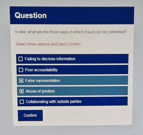 Question
In law, what are the three ways in which fraud can be committed?
Select three options and then Confirm
Failing to disclose information
D Poor accountability
False representation
D Abuse of position
Collaborating with outside parties