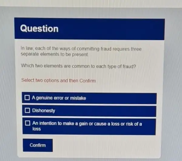 Question
In law, each of the ways of committing fraud requires three
separate elements to be present
Which two elements are common to each type of fraud?
Select two options and then Confirm
Agenuine error or mistake
Dishonesty
An intention to make a gain or cause a loss or risk of a
loss