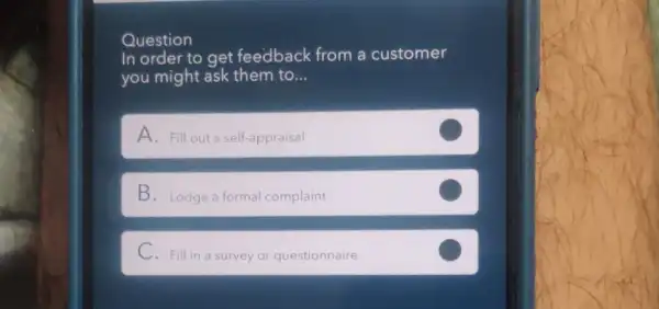 Question
In order to get feedback from a customer
you might ask them to... __
A. Fill out a self-appraisal
B. Lodge a formal complaint
C. Fill in a survey or questionnaire