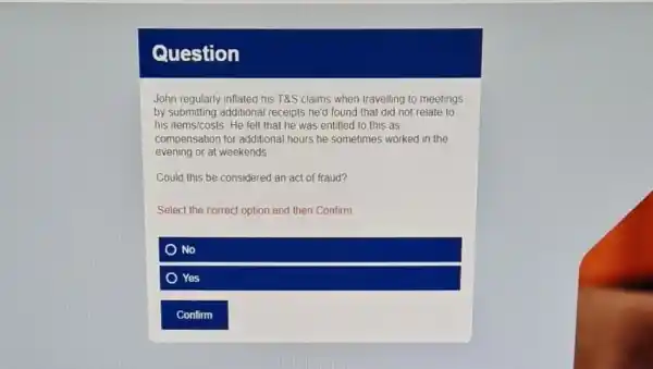 Question
John regularly inflated his T&S claims when travelling to meetings
by submitting additional receipts he'd found that did not relate to
his items/costs. He felt that he was entitled to this as
evening or at weekends
compensation for additional hours he sometimes worked in the
Could this be considered an act of fraud?
Select the correct option and then Confirm
No
Yes