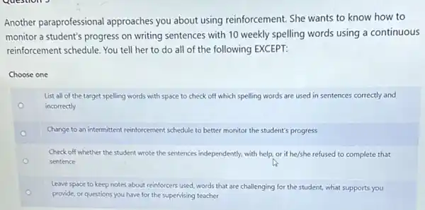 Questions
Another paraprofessional approaches you about using reinforcement. She wants to know how to
monitor a student's progress on writing sentences with 10 weekly spelling words using a continuous
reinforcement schedule. You tell her to do all of the following EXCEPT:
Choose one
o
List all of the target spelling words with space to check off which spelling words are used in sentences correctly and
incorrectly
Change to an intermittent reinforcement schedule to better monitor the student's progress
Check off whether the student wrote the sentences independently, with help, or if he/she refused to complete that
sentence
Leave space to keep notes about reinforcers used words that are challenging for the student, what supports you
provide, or questions you have for the supervising teacher