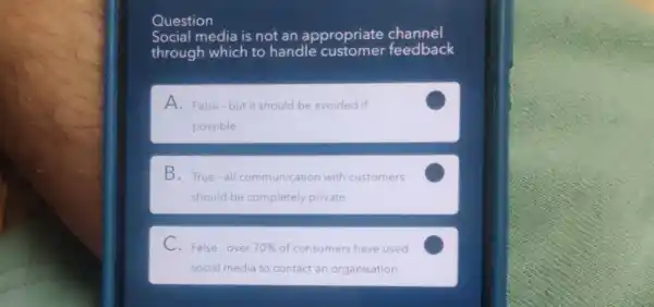 Question
Social media is not an appropriate channel
through which to handle customer feedback
A. False-but it should be avoided if
possible
C
B. True-all communication with customers
should be completely private
C
C. False-over 70%  of consumers have used
social media to contact an organisation
C