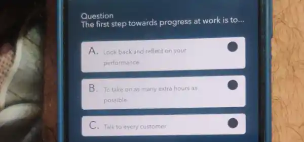 Question
The first step towards progress at work is to __
A. Look back and reflect on your
performance
B. To take on as many extra hours as
possible
C
C. Talk to every customer