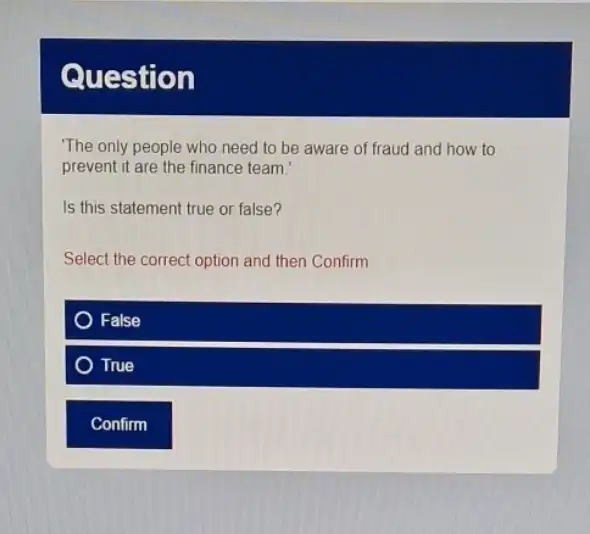 Question
The only people who need to be aware of fraud and how to
prevent it are the finance team.
Is this statement true or false?
Select the correct option and then Confirm
False
True