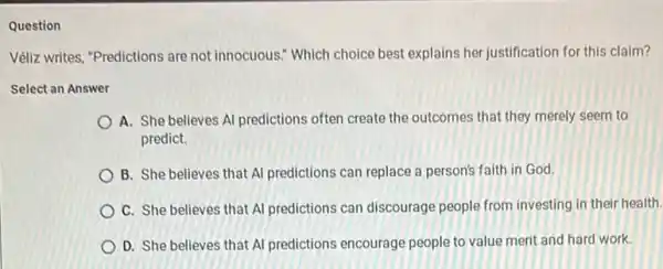 Question
Véliz writes, "Predictions are not innocuous." Which choice best explains her justification for this claim?
Select an Answer
A. She believes Al predictions often create the outcomes that they merely seem to
predict.
B. She believes that Al predictions can replace a person's faith in God.
C. She believes that Al predictions can discourage people from investing in their health.
D. She believes that Al predictions encourage people to value merit and hard work.