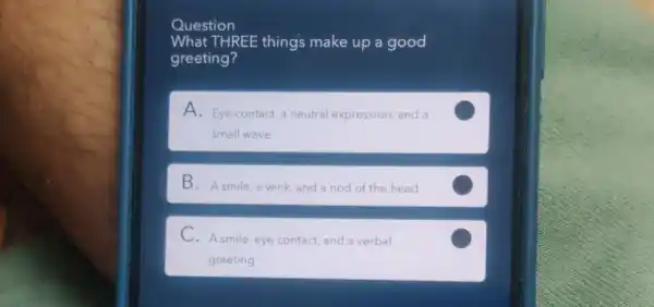 Question
What THREE things make up a good
greeting?
A. Eye contact, a neutral expression, and a
small wave
B. Asmile, a wink and a nod of the head
C.A smile, eye contact,and a verbal
greeting
C